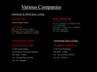 Aluminum & Metal false ceiling:
LUXALON
A Hunter Douglas product
Hunter Douglas
BMS, 10, plaza cinema building
Connaught Circus, New Delhi-11 0001
Tel.: 3320264, 3350040 Fax: 3310093
Vista LEVOLOR
ALPS TEXTILES PVT. LTD.
B-4, D/3, Shopping cum facility centre,
D.D.A.Alaknanda,
New Delhi – 110019. Tel. – 26446658,
26476640, 26417519.
Fax: 91-11-26428609
E-Board false ceiling:
Eternit Everest ltd.
An ACC group company
Everest House, E-62, Greater Kailash-I,
New Delhi – 110048,
Tel. – 011-26432568, 26432569
Fax : 011 - 26464006
Armstrong false ceiling:
INARCO LIMITED
15-A/24, East Patel Nagar,
New Delhi – 110008,
Tel. – 011-25772724, 25772725
Fax : 011 - 25772724
Various Companies
 