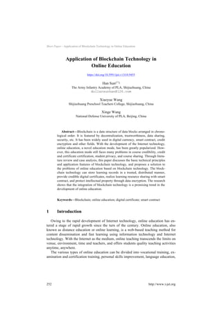Short Paper—Application of Blockchain Technology in Online Education
Application of Blockchain Technology in
Online Education
https://doi.org/10.3991/ijet.v13i10.9455
Han Sun!!"
The Army Infantry Academy of PLA, Shijiazhuang, China
dollarsunhan@126.com
Xiaoyue Wang
Shijiazhuang Preschool Teachers College, Shijiazhuang, China
Xinge Wang
National Defense University of PLA, Beijing, China
Abstract—Blockchain is a data structure of data blocks arranged in chrono-
logical order. It is featured by decentralization, trustworthiness, data sharing,
security, etc. It has been widely used in digital currency, smart contract, credit
encryption and other fields. With the development of the Internet technology,
online education, a novel education mode, has been greatly popularized. How-
ever, this education mode still faces many problems in course credibility, credit
and certificate certification, student privacy, and course sharing. Through litera-
ture review and case analysis, this paper discusses the basic technical principles
and application features of blockchain technology, and proposes a solution to
the problems of online education based on blockchain technology. The block-
chain technology can store learning records in a trusted, distributed manner,
provide credible digital certificates, realize learning resource sharing with smart
contract, and protect intellectual property through data encryption. The research
shows that the integration of blockchain technology is a promising trend in the
development of online education.
Keywords—Blockchain; online education; digital certificate; smart contract
1 Introduction
Owing to the rapid development of Internet technology, online education has en-
tered a stage of rapid growth since the turn of the century. Online education, also
known as distance education or online learning, is a web-based teaching method for
content dissemination and fast learning using information technology and Internet
technology. With the Internet as the medium, online teaching transcends the limits on
venue, environment, time and teachers, and offers students quality teaching activities
anytime, anywhere.
The various types of online education can be divided into vocational training, ex-
amination and certification training, personal skills improvement, language education,
252 http://www.i-jet.org
 