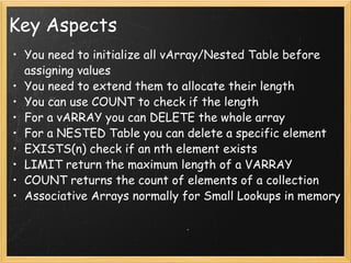 Key Aspects You need to initialize all vArray/Nested Table before assigning values You need to extend them to allocate their length You can use COUNT to check if the length For a vARRAY you can DELETE the whole array For a NESTED Table you can delete a specific element EXISTS(n) check if an nth element exists  LIMIT return the maximum length of a VARRAY COUNT returns the count of elements of a collection  Associative Arrays normally for Small Lookups in memory  