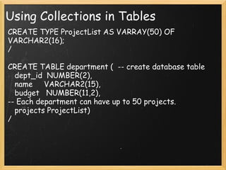 Using Collections in Tables CREATE TYPE ProjectList AS VARRAY(50) OF VARCHAR2(16); /   CREATE TABLE department (  -- create database table    dept_id  NUMBER(2),    name     VARCHAR2(15),    budget   NUMBER(11,2), -- Each department can have up to 50 projects.    projects ProjectList) /  