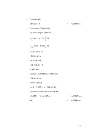 104
+
– Tembok t=4m
2,5 kN/m2
. 4 = 10,000kN/m
– Pembebanan P (diratakan)
> q ekuivalen plat trapesium
=
6
1
. WU . lx . (3-(
ly
lx
)2
)
=
6
1
. 7,856 . 2 . (3-(
4
2
)2
)
= 7,201 kN/m x 4
= 28,805 kN/m
>bs balok anak
=0,2 . 0,3 . 24 . 2
=2,88 kN/m
>q total = 28,805 kN/m + 2,88 kN/m
= 31,685 kN/m
>beban terpusat
=q . l = 31,685 . 4 m = 126,623 kN
Diasumsikan diratakan di balok C-D
126,623 : 4 = 31,658 kN/m = 31,658kN/m
qBC = 54,559kN/m
 