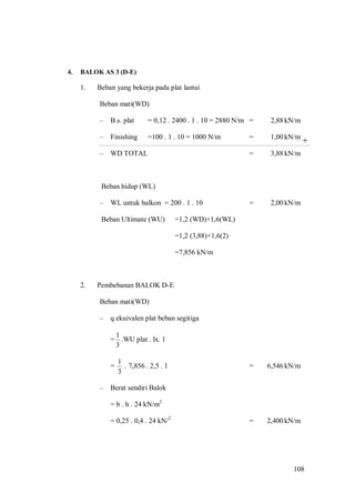 108
+
4. BALOK AS 3 (D-E)
1. Beban yang bekerja pada plat lantai
Beban mati(WD)
– B.s. plat = 0,12 . 2400 . 1 . 10 = 2880 N/m = 2,88kN/m
– Finishing =100 . 1 . 10 = 1000 N/m = 1,00kN/m
– WD TOTAL = 3,88kN/m
Beban hidup (WL)
– WL untuk balkon = 200 . 1 . 10 = 2,00kN/m
Beban Ultimate (WU) =1,2 (WD)+1,6(WL)
=1,2 (3,88)+1,6(2)
=7,856 kN/m
2. Pembebanan BALOK D-E
Beban mati(WD)
– q ekuivalen plat beban segitiga
=
3
1
.WU plat . lx. 1
=
3
1
. 7,856 . 2,5 . 1 = 6,546kN/m
– Berat sendiri Balok
= b . h . 24 kN/m2
= 0,25 . 0,4 . 24 kN/2
= 2,400kN/m
 