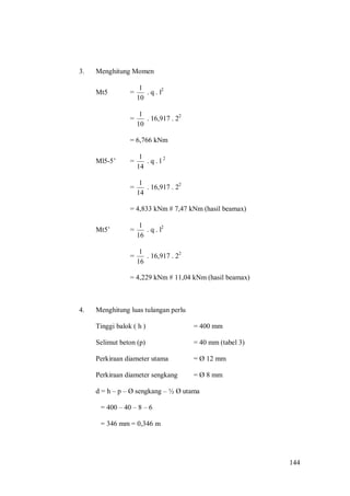 144
3. Menghitung Momen
Mt5 =
10
1
. q . l2
=
10
1
. 16,917 . 22
= 6,766 kNm
Ml5-5’ =
14
1
. q . l 2
=
14
1
. 16,917 . 22
= 4,833 kNm # 7,47 kNm (hasil beamax)
Mt5’ =
16
1
. q . l2
=
16
1
. 16,917 . 22
= 4,229 kNm # 11,04 kNm (hasil beamax)
4. Menghitung luas tulangan perlu
Tinggi balok ( h ) = 400 mm
Selimut beton (p) = 40 mm (tabel 3)
Perkiraan diameter utama = Ø 12 mm
Perkiraan diameter sengkang = Ø 8 mm
d = h – p – Ø sengkang – ½ Ø utama
= 400 – 40 – 8 – 6
= 346 mm = 0,346 m
 