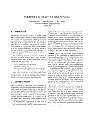 (Under)mining Privacy in Social Networks
                                                                   Ben Laurie∗
                                    Monica Chew    Dirk Balfanz
                                         {mmc,balfanz,benl}@google.com
                                                   Google Inc.


1 Introduction                                                                “updates.” A user’s activity stream is typically viewable
                                                                              by their friends, as deﬁned by the social networking site.
Social networking sites like Facebook or MySpace allow                           There are two fundamental ways in which lack of con-
users to keep in touch with their friends, communicate and                    trol over activity streams may compromise a user’s pri-
share content with them, as well as engage in other multi-                    vacy. First, a user may not be aware of all the events that
user applications. What distinguishes such sites from                         are fed into their activity stream. Second, a user may not
other, pre-“web 2.0” applications is that users make ex-                      be aware of the audience who can see their activity stream.
plicit their social network [2]: who your friends are (and                    Below, we mention three real-world examples: two in
— by omission — who they aren’t) is a constant presence                       which users lacked control over the events going into the
in the user interface of such sites. It is perhaps because of                 activity stream, and one in which users lacked control over
this that social networking sites give the impression of a                    the audience who could see the activity stream.
semi-public stage on which one can act in the privacy of
                                                          Facebook Perhaps the most widely publicized recent
one’s social circle.
                                                          frustration of user expectations in social networking is
   This assumption, however, is not always merited. In
                                                          Facebook’s Beacon feature. With this feature, third-party
this paper, we point out three distinct areas where the
                                                          websites such as Blockbuster, eBay, or Travelocity insert
highly-interlinked world of social networking sites can
                                                          events into a Facebook user’s activity stream whenever
compromise user privacy. They are
                                                          that user adds a movie to her queue, makes a purchase,
   • lack of control over activity streams,               books a trip, etc.. However, initially users could not easily
                                                          monitor or control the events fed into their activity streams
   • unwelcome linkage, and
   • deanonymization through merging of social graphs. — the initial default user preferences were to send Bea-
                                                          con information from everywhere, and Facebook users
   In the following sections, we will deﬁne each of these could only opt-out of Beacon by specifying each website.
privacy-sensitive areas, giving examples (most real, some Because there was no easy way to opt-out of Beacon, it
hypothetical) for each. Finally, we will derive recommen- garnered an immediate allergic reaction in the press and
                                                          among Facebook users [6, 7]. Facebook eventually re-
dations for usable designs from our observations.
                                                          solved the problem by providing a global opt-out, where
                                                          users do not have to enumerate every website from which
2 Activity Streams                                        they do not want to send information.
An activity stream is a collection of events associated with         coComment coComment, a comment tracking ser-
a single user1 . These events may include changes the user           vice2 , serves as a second example for unexpected events
made to their proﬁle page, the fact that the user added or           showing up in a user’s activity stream. coComment
ran a particular application on the social networking site,          tracks conversations that occur in the comments section
that they shared a news item, or that they communicated              of blogs by a client-side browser extension that records
with one of their friends. Different social networking               comments the user types, and publishes them on the co-
sites use different nomenclatures: on Facebook, activity             Comment server. Initially, the coComment extension sim-
streams are called “mini-feeds”, on Orkut they are called            ply recorded everything the user typed, without regard
                                                                     to whether the website the user was visiting was public
   ∗ The opinions expressed here are those of the authors and do not
                                                                     or not. A coComment user was surprised and dismayed
necessarily reﬂect the positions of Google.
   1 This collection is ordered in time and potentially inﬁnite – hence
                                                                                2 www.cocomment.com
our choice to call it a “stream”.


                                                                          1
 