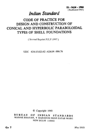 Indian hndard
IS.: 9456 - 1980
(Reaffirmed 1993’)
CODE OF PRACTICE FOR
DESIGN AND CONSTRUCTION OF
CONICAL AND HYPERBOLIC PARABOLOIDAL
TYPES OF SHELL FOUNDATI-ONS
( Second Reprint JULY 1997 )
UDC 624.15.023.62 : 624.04 : 006.76
0 Copyright 1980
BUREAU OF INDIAN STAND,lRDS
MANAK BHAVAN, 9 BAHADIIR SHAH ZAFAR MARC,
NEW DELHI 110002
Gr 7 lMuy 1980
( Reaffirmed 1998 )
 