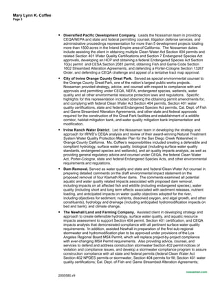 Mary Lynn K. Coffee
Page 3
 Diversified Pacific Development Company. Leads the Nossaman team in providing
CEQA/NEPA and state and federal permitting counsel, litigation defense services, and
administrative proceedings representation for more than 5 development projects totaling
more than 1500 acres in the Inland Empire area of California. The Nossaman duties
include assisting the client in obtaining multiple Clean Water Act Section 404 permits and
related Section 401 Water Quality Certifications and Section 7 Endangered Species Act
approvals, developing an HCP and obtaining a federal Endangered Species Act Section
10(a) permit and CESA Section 2081 permit, obtaining Fish and Game Code Section
1602 Streambed Alteration Agreements, and defending a Porter-Cologne Section 13267
Order, and defending a CEQA challenge and appeal of a tentative tract map approval.
 City of Irvine Orange County Great Park. Served as special environmental counsel to
the Orange County Great Park, one of the nation’s largest public works projects.
Nossaman provided strategy, advice, and counsel with respect to compliance with and
approvals and permitting under CEQA, NEPA, endangered species, wetlands, water
quality and all other environmental resource protection laws and regulations. Specific
highlights for this representation included obtaining the obtaining permit amendments for,
and complying with federal Clean Water Act Section 404 permits, Section 401 water
quality certifications, state and federal Endangered Species Act permits, Cal. Dept. of Fish
and Game Streambed Alteration Agreements, and other state and federal approvals
required for the construction of the Great Park facilities and establishment of a wildlife
corridor, habitat mitigation bank, and water quality mitigation bank implementation and
modification.
 Irvine Ranch Water District. Led the Nossaman team in developing the strategy and
approach for IRWD’s CEQA analysis and review of their award-winning Natural Treatment
System Water Quality Protection Master Plan for the San Diego Creek Watershed in
Orange County California. Ms. Coffee’s responsibilities included creating a defensible and
compliant hydrology, surface water quality, biological (including surface water quality
standards, endangered species and wetlands), and air quality impacts analysis, as well as
providing general regulatory advice and counsel under CEQA, the federal Clean Water
Act, Porter-Cologne, state and federal Endangered Species Acts, and other environmental
requirements and regulations.
 Dam Removal. Served as water quality and state and federal Clean Water Act counsel in
preparing detailed comments on the draft environmental impact statement on the
proposed removal of four Klamath River dams. The comments examined all potential
aquatic and water quality related impacts associated with proposed dam removal,
including impacts on all affected fish and wildlife (including endangered species), water
quality (including short and long term effects associated with sediment releases, nutrient
loading, and anticipated impacts on water quality objectives adopted for the river,
including objectives for sediment, nutrients, dissolved oxygen, and algal growth, and other
constituents), hydrology and drainage (including anticipated hydromodification impacts on
bed and bank), and climate change.
 The Newhall Land and Farming Company. Assisted client in developing strategy and
approach to create defensible hydrology, surface water quality, and aquatic resource
impacts assessment to support Section 404 permit, Section 401 certification, and CEQA
impacts analysis that demonstrated compliance with all pertinent surface water quality
requirements. In addition, assisted Newhall in preparation of the first sub-regional
stormwater and hydromodification plan to be approved under provisions of the Los
Angeles Regional Board MS4 Permit, which will replace project-by-project compliance
with ever-changing MS4 Permit requirements. Also providing advice, counsel, and
services to defend and address construction stormwater Section 402 permit notices of
violation and compliance issues, and develop a stormwater compliance program to assure
construction compliance with all state and federal permits (federal Clean Water Act
Section 402 NPDES permits or stormwater, Section 404 permits for fill; Section 401 water
quality certifications; Cal. Dept. of Fish and Game Streambed Alteration Agreements;
nossaman.com
2005580.v9
 