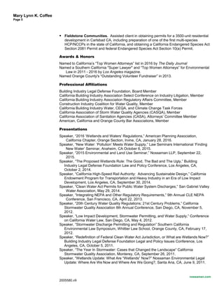 Mary Lynn K. Coffee
Page 5
 Fieldstone Communities. Assisted client in obtaining permits for a 3500-unit residential
development in Carlsbad CA, including preparation of one of the first multi-species
HCP/NCCPs in the state of California, and obtaining a California Endangered Species Act
Section 2081 Permit and federal Endangered Species Act Section 10(a) Permit.
Awards & Honors
Named to California’s “Top Women Attorneys” list in 2016 by The Daily Journal
Named a Southern California "Super Lawyer" and “Top Women Attorneys” for Environmental
Law in 2011 - 2016 by Los Angeles magazine.
Named Orange County's “Outstanding Volunteer Fundraiser” in 2013.
Professional Affiliations
Building Industry Legal Defense Foundation, Board Member
California Building Industry Association Select Conference on Industry Litigation, Member
California Building Industry Association Regulatory Affairs Committee, Member
Construction Industry Coalition for Water Quality, Member
California Building Industry Water, CEQA, and Climate Change Task Forces
California Association of Storm Water Quality Agencies (CASQA), Member
California Association of Sanitation Agencies (CASA), Attorneys’ Committee Member
American, California and Orange County Bar Associations, Member
Presentations
Speaker, “2016 ‘Wetlands and Waters’ Regulations,” American Planning Association,
California Chapter, Orange Section, Irvine, CA, January 28, 2016.
Speaker, “New Water: ‘Pollution’ Meets Water Supply,” Law Seminars International ‘Finding
New Water’ Seminar, Anaheim, CA October 6, 2015.
Speaker, “2015 Environmental and Land Use Seminar,” Nossaman LLP, September 22,
2015.
Speaker, “The Proposed Wetlands Rule: The Good, The Bad and The Ugly,” Building
Industry Legal Defense Foundation Law and Policy Conference, Los Angeles, CA,
October 2, 2014.
Speaker, “California High-Speed Rail Authority: Advancing Sustainable Design,” California
Endowment Program for Transportation and Heavy Industry in an Era of Low Impact
Development, Los Angeles, CA, September 30, 2014.
Speaker, “Clean Water Act Permits for Public Water System Discharges,” San Gabriel Valley
Water Association, May 29, 2014.
Speaker, “Integrating NEPA and Other Regulatory Requirements,” 9th Annual CLE NEPA
Conference, San Francisco, CA, April 22, 2013.
Speaker, “20th Century Water Quality Regulations; 21st Century Problems,” California
Stormwater Quality Association 8th Annual Conference, San Diego, CA, November 5,
2012.
Speaker, “Low Impact Development, Stormwater Permitting, and Water Supply,” Conference
on California Water Law, San Diego, CA, May 4, 2012.
Speaker, “Stormwater Discharge Permitting and Regulation” Southern California
Environmental Law Symposium, Whittier Law School, Orange County, CA, February 17,
2012.
Speaker, “Redefinition of Federal Clean Water Act Jurisdiction, or What are Wetlands Now?”
Building Industry Legal Defense Foundation Legal and Policy Issues Conference, Los
Angeles, CA, October 5, 2011.
Speaker, “The Year In Stormwater: Cases that Changed the Landscape” California
Stormwater Quality Association, Monterey, CA, September 26, 2011.
Speaker, “Wetlands Update: What Are “Wetlands” Now?” Nossaman Environmental Legal
Update: Where Are We Now and Where Are We Going?, Santa Ana, CA, June 9, 2011.
nossaman.com
2005580.v9
 