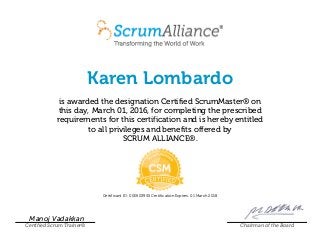 Karen Lombardo
is awarded the designation Certified ScrumMaster® on
this day, March 01, 2016, for completing the prescribed
requirements for this certification and is hereby entitled
to all privileges and benefits offered by
SCRUM ALLIANCE®.
Certificant ID: 000503955 Certification Expires: 01 March 2018
Manoj Vadakkan
Certified Scrum Trainer® Chairman of the Board
 