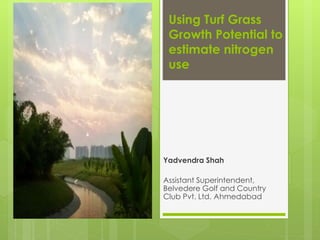 Using Turf Grass
Growth Potential to
estimate nitrogen
use
Yadvendra Shah
Assistant Superintendent,
Belvedere Golf and Country
Club Pvt. Ltd. Ahmedabad
 