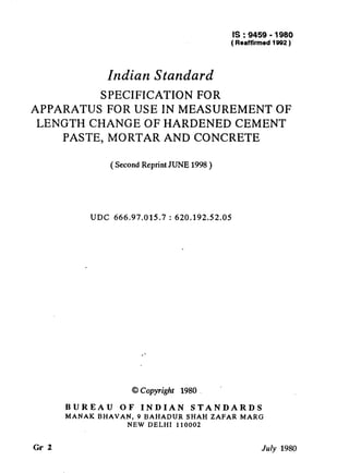 IS : 9459 - 1980
( Reaffirmed 1992 )
Indian Standard
SPECIFICATION FOR
APPARATUS FOR USE IN MEASUREMENT OF
LENGTH CHANGE OF HARDENED CEMENT
PASTE, MORTAR AND CONCRETE
( Second Reprint JUNE 1998 )
UDC 666.97.015.7 : 620.192.52.05
@Copyright 1980
BUREAU OF INDIAN STANDARDS
MANAK BHAVAN, 9 BAHADUR SHAH ZAFAR MARG
NEW DELHI 110002
Gr 2 July 1980
( Reaffirmed 1999 )
 