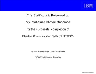 This Certificate is Presented to:
Aly Mohamed Ahmed Mohamed
for the successful completion of
Effective Communication Skills (CUST02A2)
3.00 Credit Hours Awarded
Record Completion Date: 4/22/2014
Copyright © 2013, IBM Inc. All Rights Reserved.
 