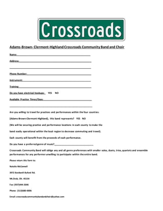 Adams-Brown- Clermont-HighlandCrossroads Community Bandand Choir
Name:________________________________________________________
Address:_______________________________________________________
______________________________________________________________
Phone Number:_________________________________________________
Instrument:____________________________________________________
Training:_______________________________________________________
Do you have electrical hookups: YES NO
Available Practice Times/Days:_____________________________________
_______________________________________________________________
Are you willing to travel for practices and performances within the four counties:
(Adams-Brown-Clermont-Highland), this band represents? YES NO
(We will be securing practice and performance locations in each county to make the
band easily operational within the local region to decrease commuting and travel).
Each county will benefit from the proceeds of each performance.
Do you have a preferred genre of music?______________________________
Crossroads Community Band will oblige any and all genre preferences with smaller solos, duets, trios, quartets and ensemble
performances for any performer unwilling to participate within the entire band.
Please return this form to:
Natalie McConnell
3972 Bardwell-Buford Rd.
Mt.Orab, Oh. 45154
Fax:(937)444-2646
Phone: (513)680-0006
Email:crossroadscommunitybandandchoir@yahoo.com
 