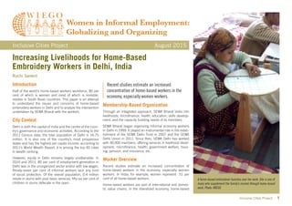 Inclusive Cities Project 1
Increasing Livelihoods for Home-Based
Embroidery Workers in Delhi, India
Ruchi Sankrit
Inclusive Cities Project	 August 2015
Introduction
Half of the world’s home-based workers workforce, 80 per
cent of which is women and most of which is invisible,
resides in South Asian countries. This paper is an attempt
to understand the issues and concerns of home-based
embroidery workers in Delhi and to analyze the intervention
undertaken by SEWA Bharat with the workers.
City Context
Delhi is both the capital of India and the centre of the coun-
try’s governance and economic activities. According to the
2011 Census data, the total population of Delhi is 16.75
million. It is also one of the country’s most prosperous
states and has the highest per capita income; according to
2011’s World Wealth Report, it is among the top 40 cities
in wealth ranking.
However, equity in Delhi remains largely unattainable. In
2010 and 2011, 85 per cent of employment generation in
Delhi was in the unorganized sector and/or with low wages.
Ninety-seven per cent of informal workers lack any kind
of social protection. Of the overall population, 0.4 million
reside in slums with poor basic services; fifty-six per cent of
children in slums defecate in the open.
Membership-Based Organization
Through an integrated approach, SEWA Bharat looks into
livelihoods, microfinance, health, education, skills develop-
ment, and the capacity building needs of its members.
SEWA Bharat began organizing informal economy workers
in Delhi in 1999. It played an instrumental role in the estab-
lishment of the SEWA Delhi Trust in 2007 and the SEWA
Delhi Union in 2011. Since then, SEWA Delhi has worked
with 40,000 members, offering services in livelihood devel-
opment, microfinance, health, government welfare, hous-
ing, pension, and insurance, etc.
Worker Overview
Recent studies estimate an increased concentration of
home-based workers in the economy, especially women
workers. In India, for example, women represent 51 per
cent of all home-based workers.
Home-based workers are part of international and domes-
tic value chains. In the liberalized economy, home-based
A home-based embroiderer hunches over her work. She is one of
many who supplement the family’s income through home-based
work. Photo: WIEGO
Recent studies estimate an increased
concentration of home-based workers in the
economy, especially women workers.
 