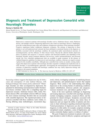Supplement issue
Diagnosis and Treatment of Depression Comorbid with
Neurologic Disorders
Murray A. Raskind, MD
Mental Health Service, VA Puget Sound Health Care System Mental Illness Research, and Department of Psychiatry and Behavioral
Science, University of Washington, Seattle, Washington, USA
ABSTRACT
Depression is common in patients with neurologic disorders such as Alzheimer disease, stroke, Parkinson
disease, and multiple sclerosis. Diagnosing depression in the context of neurologic disease is challenging,
given the overlap between many signs and symptoms of depression with those of the neurologic disorders.
Cognitive impairment further complicates diagnostic evaluation. The etiology of depression in these
patients is not well understood and variously has been attributed to emotional reaction to the diagnosis or
disability associated with the neurologic condition, the anatomical and/or neurochemical outcomes of
neurodegeneration, and the inﬂuence of other disease factors. Beyond the inherent burden depression
places on patients and caregivers, it increases cognitive and functional disability and, depending on the
neurologic disorder, poorer treatment adherence and recovery, earlier institutionalization, and increased
suicide risk. Few controlled antidepressant trials are available to guide treatment. In the absence of
validated diagnostic guidelines for depression in each neurologic condition, clinicians are urged to remain
vigilant for this treatable comorbidity. Although more controlled trials clearly are needed, existing studies
suggest that depression in patients with neurologic disorders responds to antidepressant medication and, in
some disorders, to psychotherapeutic approaches. Investigating the neuroanatomical and neurochemical
correlates of depression comorbid with neurologic conditions also may clarify depression etiology and
treatment in the general population.
© 2008 Published by Elsevier Inc. • The American Journal of Medicine (2008) 121, S28–S37
KEYWORDS: Alzheimer disease; Antidepressants; Depression; Multiple sclerosis; Parkinson disease; Stroke
Increasing evidence suggests that depression may be both a
cause and consequence of some medical illnesses, with
biological linkages that remain poorly understood.1
Neuro-
logic disorders are often accompanied by depression; the
potential for determining neuroanatomical and/or biochem-
ical disease correlates makes this a compelling target for
depression research. Alzheimer disease (AD), stroke, Par-
kinson disease (PD), and multiple sclerosis (MS) are among
the most common neurologic disorders that are associated
with comorbid depression. The reported prevalence of de-
pression comorbid with these conditions varies widely, re-
ﬂecting differing study methodologies, inconsistent diag-
nostic criteria, overlapping symptoms of underlying disease
and depression, and patient/caregiver factors that impede
diagnosis. More certain is the understanding that adding
depression to the existing burden of underlying conditions
impairs rehabilitation, distresses patients and caregivers,
increases treatment costs, and reduces quality of life.2–4
Some of the most signiﬁcant challenges in diagnosing
and treating depression comorbid with neurologic disorders
include overlapping symptoms, reciprocal effects, and the
potential for shared etiologies. Symptoms associated with
neurodegeneration, such as aphasia, may mimic those of
depression and can impair the ability of patients and clini-
cians to share information regarding emotional disposition.
Varied presentations of depression can also interfere with
diagnosis; in older adults, for example, symptoms including
unexplained somatic complaints, a sense of hopelessness, and
anxiety commonly displace reports or evidence of sadness.5
The goal of depression treatment in patients with neuro-
logic disorders is relief of affective symptoms and improved
Statement of author disclosure: Please see the Author Disclosures
section at the end of this article.
Requests for reprints should be addressed to Murray A. Raskind, MD,
Mental Health Service, VA Puget Sound Health Care System Mental
Illness Research, 1660 South Columbian Way, Seattle, Washington 98108.
E-mail address: murray.raskind@med.va.gov.
0002-9343/$ -see front matter © 2008 Published by Elsevier Inc.
doi:10.1016/j.amjmed.2008.09.011
 