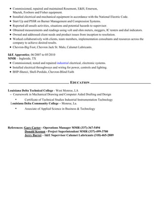  Commissioned, repaired and maintained Rosemont, E&H, Emerson,
Mactek, Foxboro and Fisher equipment.
 Installed electrical and mechanical equipment in accordance with the National Electric Code.
 Start Up and PSSR on Burner Management and Compression Systems.
 Reported all unsafe activities, situations and potential hazards to supervisor.
 Obtained measurements and readings using volt and ohm meters, meggers, IC testers and dial indicators.
 Owned and addressed client needs and product issues from inception to resolution.
 Worked collaboratively with clients, team members, implementation consultants and resources across the
company to achieve desired results.
 Chevron-Big Foot, Chevron Jack St. Malo, Calumet Lubricants.
I&E Apprentice, 06/2007 to 05/2010
MMR – Ingleside, TX
 Commissioned, tested and repaired industrial electrical, electronic systems.
 Installed electrical throughways and wiring for power, controls and lighting.
 BHP-Shenzi, Shell-Perdido, Chevron-Blind Faith
EDUCATION
Louisiana Delta Technical College - West Monroe, LA
Coursework in Mechanical Drawing and Computer Aided Drafting and Design
• Certificate of Technical Studies Industrial Instrumentation Technology
Louisiana Delta Community College – Monroe, La.
• Associate of Applied Science in Business & Technology
References: Gary Carter - Operations Manager MMR (337)-367-5494
Donald Keenan - Project Superintendent MMR (337)-499-3700
Jerry Barret – I&E Supervisor Calumet Lubricants (318)-465-2889
 