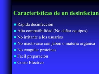 Características de un desinfectant
 Rápida desinfección
 Alta compatibilidad (No dañar equipos)
 No irritante a los usuarios
 No inactivarse con jabón o materia orgánica
 No coagular proteínas
 Fácil preparación
 Costo Efectivo
 