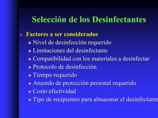 Selección de los Desinfectantes
v   Factores a ser considerados
      Nivel de desinfección requerido

      Limitaciones del desinfectante

      Compatibilidad con los materiales a desinfectar

      Protocolo de desinfección

      Tiempo requerido

      Atuendo de protección personal requerido

      Costo efectividad

      Tipo de recipientes para almacenar el desinfectante
 