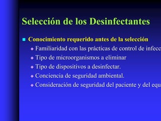 Selección de los Desinfectantes
   Conocimiento requerido antes de la selección
     Familiaridad con las prácticas de control de infecc

     Tipo de microorganismos a eliminar

     Tipo de dispositivos a desinfectar.

     Conciencia de seguridad ambiental.

     Consideración de seguridad del paciente y del equi
 
