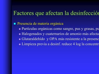 Factores que afectan la desinfección
   Presencia de materia orgánica
      Partículas orgánicas como sangre, pus y grasas, pu

      Halogenados y cuaternarios de amonio más afectad

      Glutaraldehído y OPA más resistente a la presenci

      Limpieza previa a desinf. reduce 4 log la concentra
 