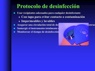 Protocolo de desinfección
   Usar recipientes adecuados para cualquier desinfectante
        Con tapa para evitar contacto o contaminación
        Impermeables y lavables
   Asegurar una circulación total de desinfectante en lúmenes de instrum
   Sumergir el instrumento totalmente en el desinfectante
   Monitorear el tiempo de desinfección
 