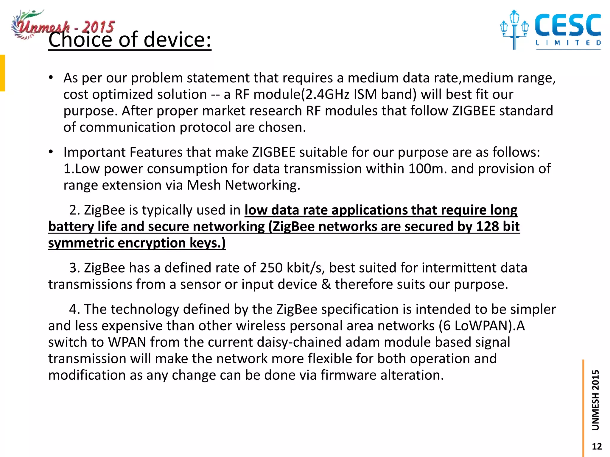 12
UNMESH2015
Choice of device:
• As per our problem statement that requires a medium data rate,medium range,
cost optimized solution -- a RF module(2.4GHz ISM band) will best fit our
purpose. After proper market research RF modules that follow ZIGBEE standard
of communication protocol are chosen.
• Important Features that make ZIGBEE suitable for our purpose are as follows:
1.Low power consumption for data transmission within 100m. and provision of
range extension via Mesh Networking.
2. ZigBee is typically used in low data rate applications that require long
battery life and secure networking (ZigBee networks are secured by 128 bit
symmetric encryption keys.)
3. ZigBee has a defined rate of 250 kbit/s, best suited for intermittent data
transmissions from a sensor or input device & therefore suits our purpose.
4. The technology defined by the ZigBee specification is intended to be simpler
and less expensive than other wireless personal area networks (6 LoWPAN).A
switch to WPAN from the current daisy-chained adam module based signal
transmission will make the network more flexible for both operation and
modification as any change can be done via firmware alteration.
 