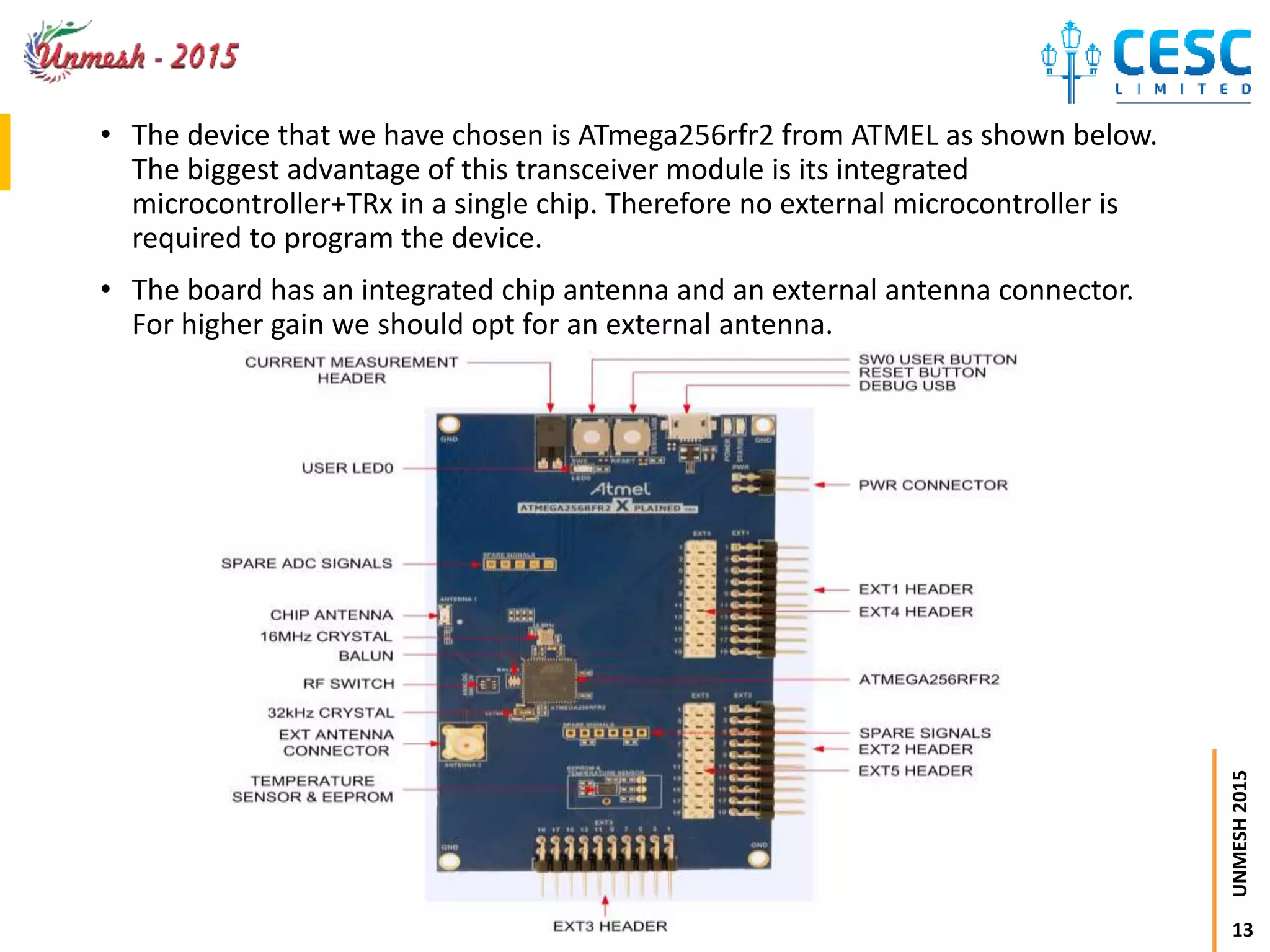 13
UNMESH2015
• The device that we have chosen is ATmega256rfr2 from ATMEL as shown below.
The biggest advantage of this transceiver module is its integrated
microcontroller+TRx in a single chip. Therefore no external microcontroller is
required to program the device.
• The board has an integrated chip antenna and an external antenna connector.
For higher gain we should opt for an external antenna.
 