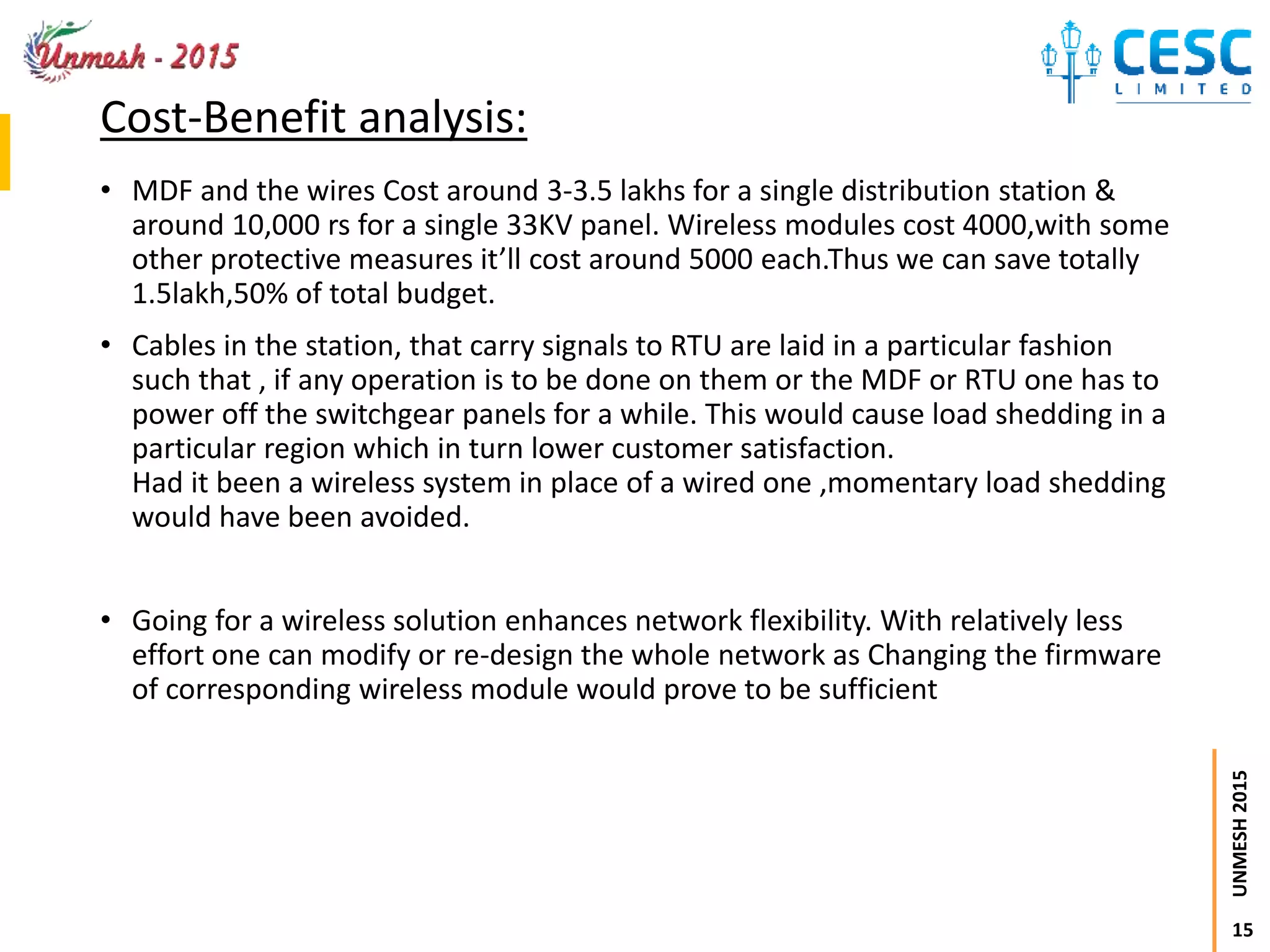 15
UNMESH2015
Cost-Benefit analysis:
• MDF and the wires Cost around 3-3.5 lakhs for a single distribution station &
around 10,000 rs for a single 33KV panel. Wireless modules cost 4000,with some
other protective measures it’ll cost around 5000 each.Thus we can save totally
1.5lakh,50% of total budget.
• Cables in the station, that carry signals to RTU are laid in a particular fashion
such that , if any operation is to be done on them or the MDF or RTU one has to
power off the switchgear panels for a while. This would cause load shedding in a
particular region which in turn lower customer satisfaction.
Had it been a wireless system in place of a wired one ,momentary load shedding
would have been avoided.
• Going for a wireless solution enhances network flexibility. With relatively less
effort one can modify or re-design the whole network as Changing the firmware
of corresponding wireless module would prove to be sufficient
 