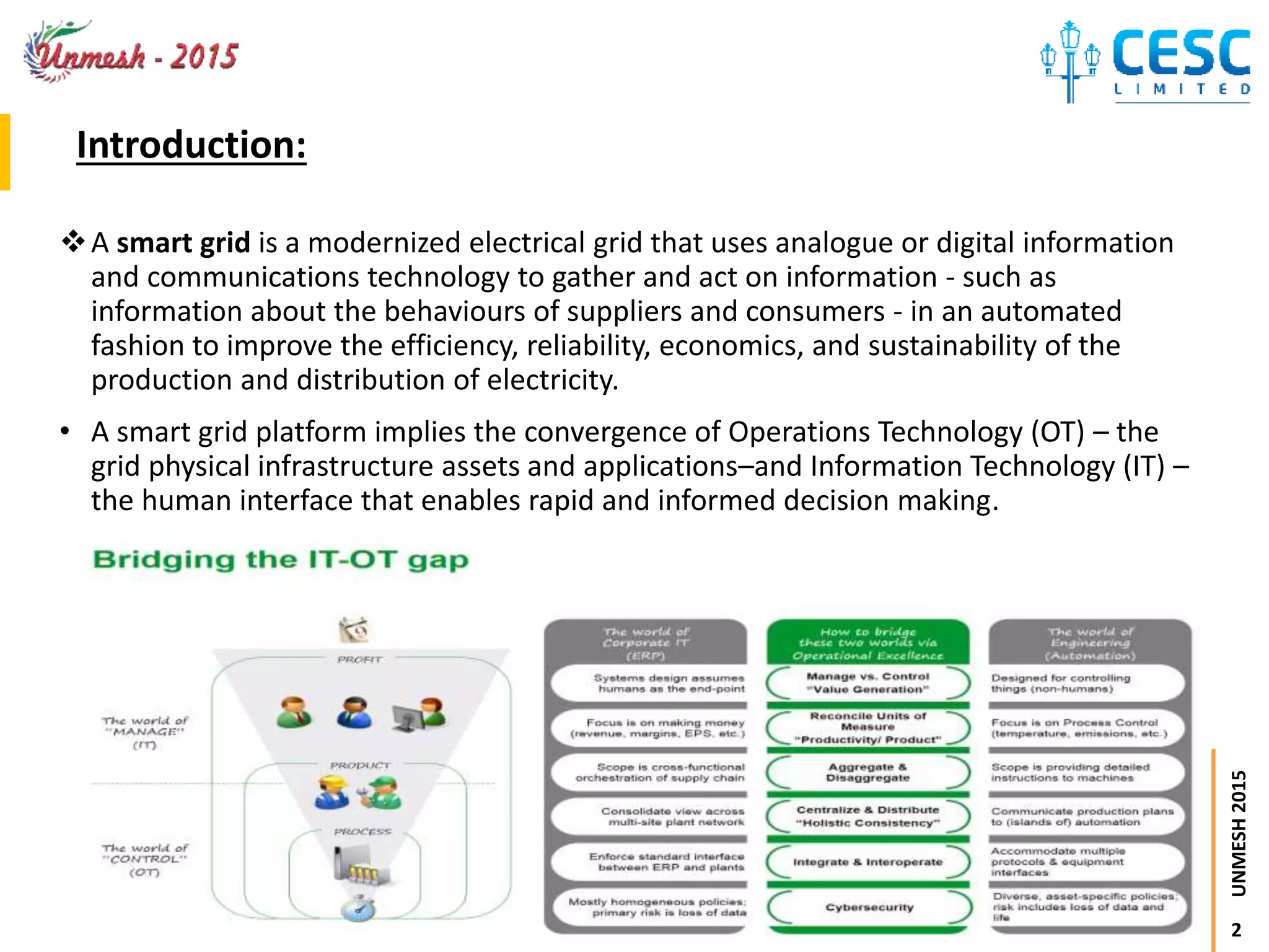 2
UNMESH2015
Introduction:
A smart grid is a modernized electrical grid that uses analogue or digital information
and communications technology to gather and act on information - such as
information about the behaviours of suppliers and consumers - in an automated
fashion to improve the efficiency, reliability, economics, and sustainability of the
production and distribution of electricity.
• A smart grid platform implies the convergence of Operations Technology (OT) – the
grid physical infrastructure assets and applications–and Information Technology (IT) –
the human interface that enables rapid and informed decision making.
 