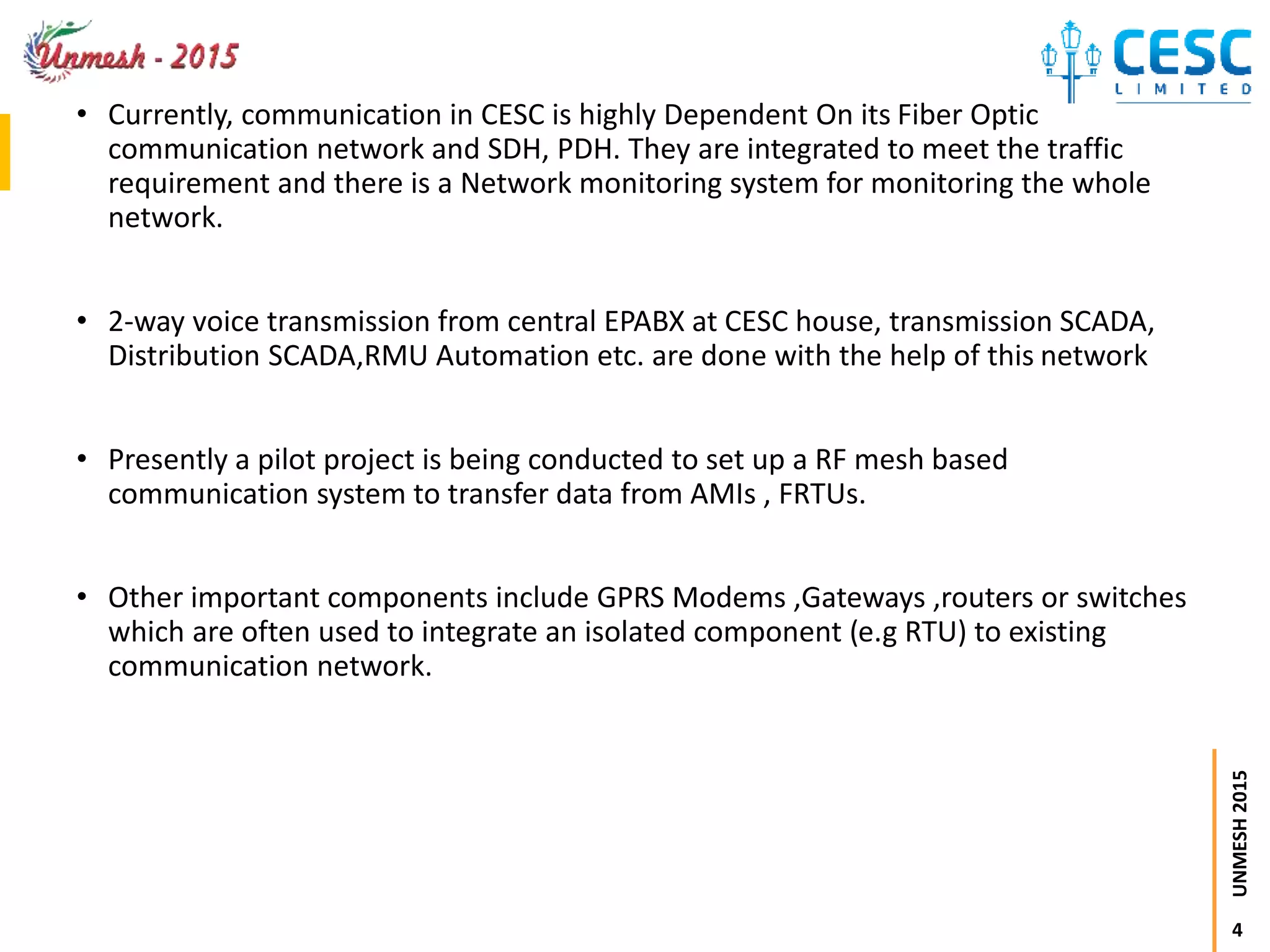 4
UNMESH2015
• Currently, communication in CESC is highly Dependent On its Fiber Optic
communication network and SDH, PDH. They are integrated to meet the traffic
requirement and there is a Network monitoring system for monitoring the whole
network.
• 2-way voice transmission from central EPABX at CESC house, transmission SCADA,
Distribution SCADA,RMU Automation etc. are done with the help of this network
• Presently a pilot project is being conducted to set up a RF mesh based
communication system to transfer data from AMIs , FRTUs.
• Other important components include GPRS Modems ,Gateways ,routers or switches
which are often used to integrate an isolated component (e.g RTU) to existing
communication network.
 