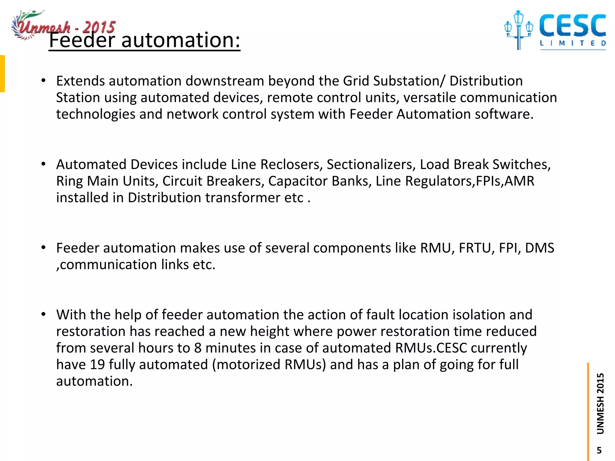 5
UNMESH2015
Feeder automation:
• Extends automation downstream beyond the Grid Substation/ Distribution
Station using automated devices, remote control units, versatile communication
technologies and network control system with Feeder Automation software.
• Automated Devices include Line Reclosers, Sectionalizers, Load Break Switches,
Ring Main Units, Circuit Breakers, Capacitor Banks, Line Regulators,FPIs,AMR
installed in Distribution transformer etc .
• Feeder automation makes use of several components like RMU, FRTU, FPI, DMS
,communication links etc.
• With the help of feeder automation the action of fault location isolation and
restoration has reached a new height where power restoration time reduced
from several hours to 8 minutes in case of automated RMUs.CESC currently
have 19 fully automated (motorized RMUs) and has a plan of going for full
automation.
 