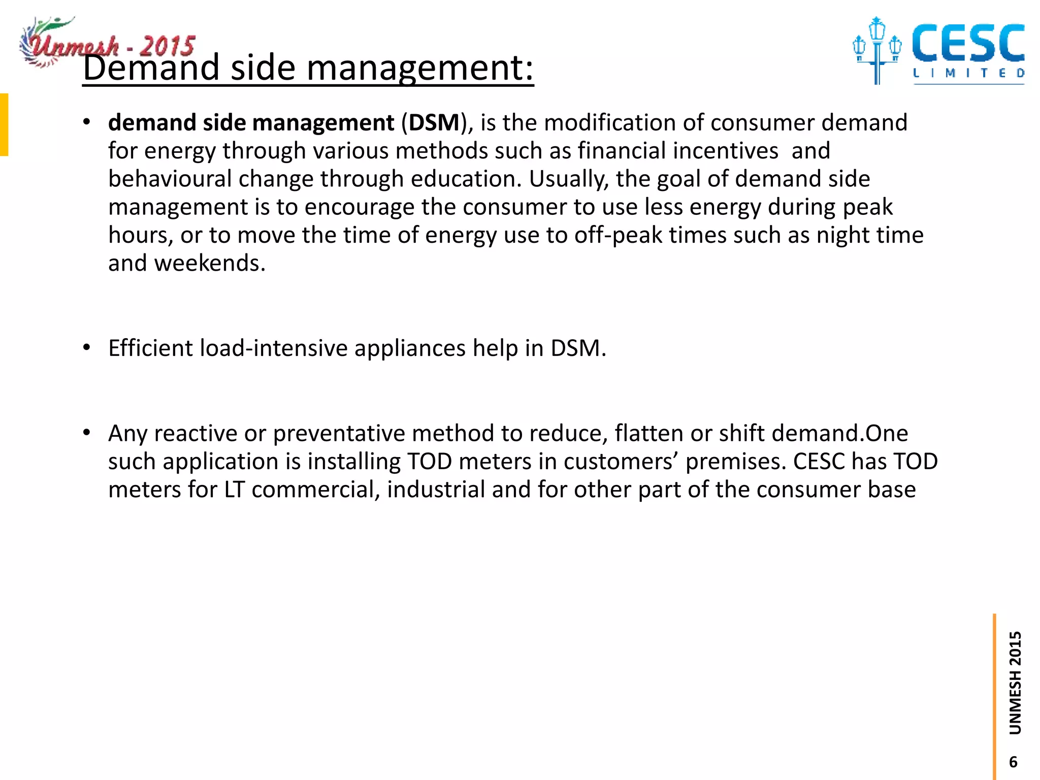 6
UNMESH2015
Demand side management:
• demand side management (DSM), is the modification of consumer demand
for energy through various methods such as financial incentives and
behavioural change through education. Usually, the goal of demand side
management is to encourage the consumer to use less energy during peak
hours, or to move the time of energy use to off-peak times such as night time
and weekends.
• Efficient load-intensive appliances help in DSM.
• Any reactive or preventative method to reduce, flatten or shift demand.One
such application is installing TOD meters in customers’ premises. CESC has TOD
meters for LT commercial, industrial and for other part of the consumer base
 