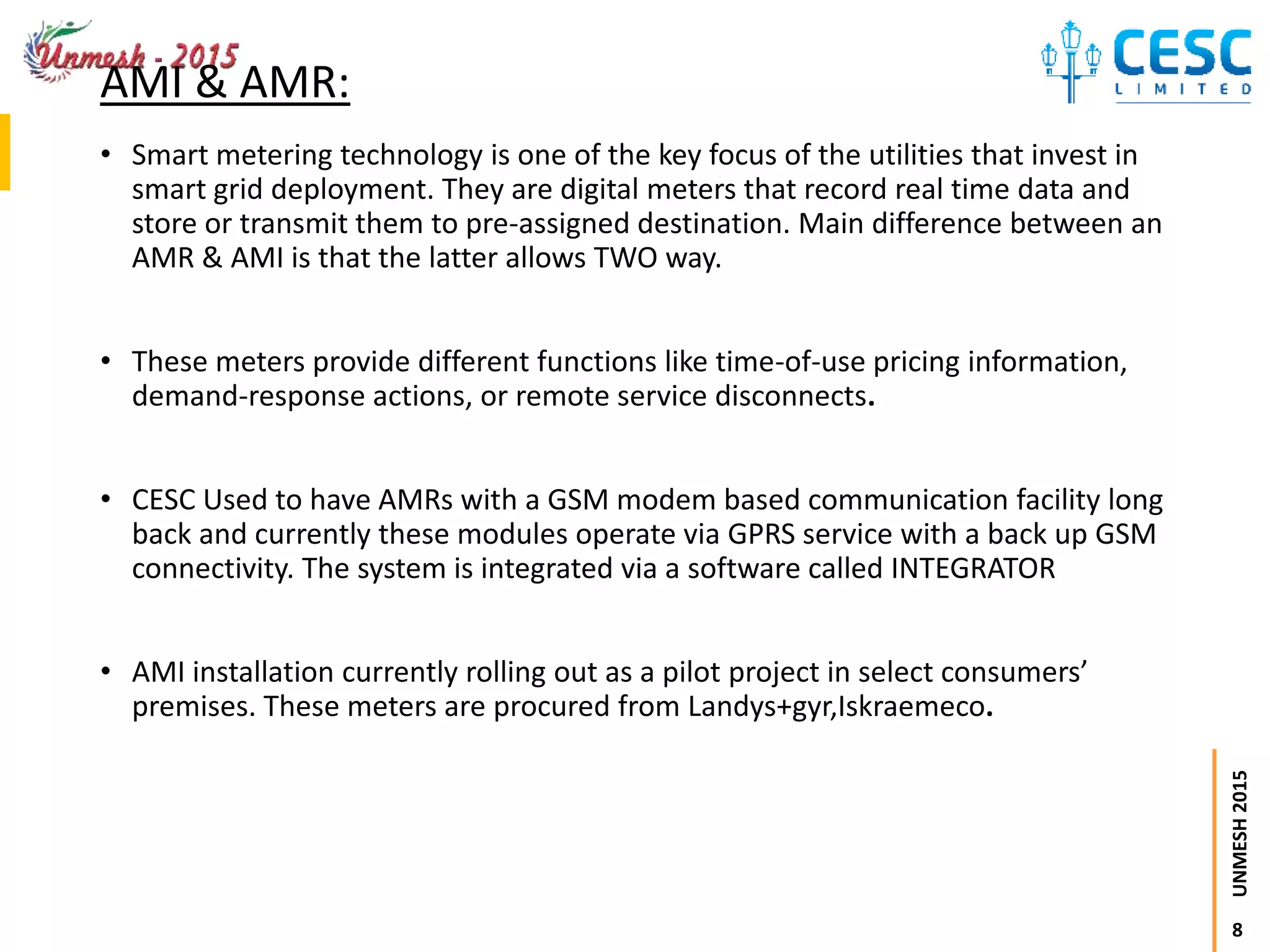 8
UNMESH2015
AMI & AMR:
• Smart metering technology is one of the key focus of the utilities that invest in
smart grid deployment. They are digital meters that record real time data and
store or transmit them to pre-assigned destination. Main difference between an
AMR & AMI is that the latter allows TWO way.
• These meters provide different functions like time-of-use pricing information,
demand-response actions, or remote service disconnects.
• CESC Used to have AMRs with a GSM modem based communication facility long
back and currently these modules operate via GPRS service with a back up GSM
connectivity. The system is integrated via a software called INTEGRATOR
• AMI installation currently rolling out as a pilot project in select consumers’
premises. These meters are procured from Landys+gyr,Iskraemeco.
 