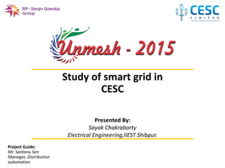 1
UNMESH2015
Study of smart grid in
CESC
Project Guide:
Mr. Santanu Sen
Manager, Distribution
automation
Presented By:
Sayak Chakraborty
Electrical Engineering,IIEST Shibpur.
 