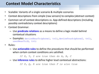 Context Model Characteristics
• Scalable: Variants of a single scenario & multiple scenarios
• Context descriptions from simple (raw sensors) to complex (abstract context)
• Common set of context descriptions vs. App-defined descriptions (including
possibly contradictory context descriptions)
• Context Grammar:
– Use predicate relations as a means to define a logic model behind
contextual situations
– Examples: deviceNearTo(phone1, tv1), deviceTouch(phone2, tv1),
userNearTo(X, tv1)
• Rules:
– Use actionable rules to define the procedures that should be performed
when certain context conditions are satisfied:
If X, Y, Z are true then do A, B, C
– Use inference rules to define higher level contextual abstractions:
If P, Q, R are true then F is also true
 