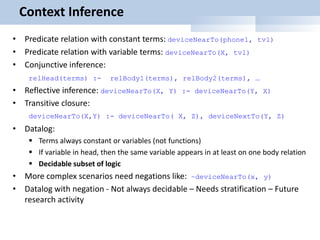 Context Inference
• Predicate relation with constant terms: deviceNearTo(phone1, tv1)
• Predicate relation with variable terms: deviceNearTo(X, tv1)
• Conjunctive inference:
relHead(terms) :- relBody1(terms), relBody2(terms), …
• Reflective inference: deviceNearTo(X, Y) :- deviceNearTo(Y, X)
• Transitive closure:
deviceNearTo(X,Y) :- deviceNearTo( X, Z), deviceNextTo(Y, Z)
• Datalog:
 Terms always constant or variables (not functions)
 If variable in head, then the same variable appears in at least on one body relation
 Decidable subset of logic
• More complex scenarios need negations like: ~deviceNearTo(x, y)
• Datalog with negation - Not always decidable – Needs stratification – Future
research activity
 
