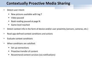 Contextually Proactive Media Sharing
• Detect user intent:
 New pictures available with tag T
 Video paused
 Book reading paused at page N
 Game level reached
• Detect context info in the form of device and/or user proximity (sensors, cameras, etc.)
• Read app-defined context conditions and actions
• Evaluate context conditions
• When conditions are satisfied:
 Set up connections
 Proactive transfer of content
 Recommend content services (via notifications)
 