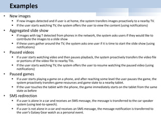 Examples
• New images
 If new images detected and if user is at home, the system transfers images proactively to a nearby TV.
 If the user starts watching TV, the system offers the user to view the content (using notifications)
• Aggregated slide show
 If images with tag T detected from phones in the network, the system asks users if they would like to
contribute the images to a slide show
 If these users gather around the TV, the system asks one user if it is time to start the slide show (using
notifications)
• Paused videos
 If a user starts watching video and then pauses playback, the system proactively transfers the video file
or portions of the video file to nearby TVs.
 If the user starts watching TV, the system offers the user to resume watching the paused video (using
notifications)
• Paused games
 If a user starts playing a game on a phone, and after reaching some level the user pauses the game, the
system proactively transfers game resources and game state to a nearby tablet.
 If the user touches the tablet with the phone, the game immediately starts on the tablet from the same
state as before
• SMS redirection
 If a user is alone in a car and receives an SMS message, the message is transferred to the car speaker
system (using text-to-speech).
 If a user is not alone in a car and receives an SMS message, the message notification is transferred to
the user’s Galaxy Gear watch as a personal event.
 