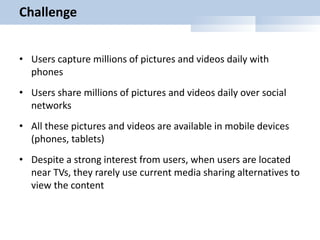 Challenge
• Users capture millions of pictures and videos daily with
phones
• Users share millions of pictures and videos daily over social
networks
• All these pictures and videos are available in mobile devices
(phones, tablets)
• Despite a strong interest from users, when users are located
near TVs, they rarely use current media sharing alternatives to
view the content
 