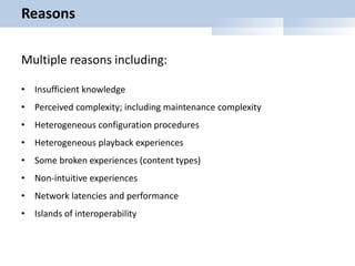 Reasons
Multiple reasons including:
• Insufficient knowledge
• Perceived complexity; including maintenance complexity
• Heterogeneous configuration procedures
• Heterogeneous playback experiences
• Some broken experiences (content types)
• Non-intuitive experiences
• Network latencies and performance
• Islands of interoperability
 