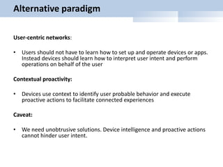 Alternative paradigm
User-centric networks:
• Users should not have to learn how to set up and operate devices or apps.
Instead devices should learn how to interpret user intent and perform
operations on behalf of the user
Contextual proactivity:
• Devices use context to identify user probable behavior and execute
proactive actions to facilitate connected experiences
Caveat:
• We need unobtrusive solutions. Device intelligence and proactive actions
cannot hinder user intent.
 