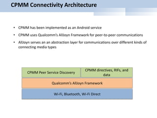 CPMM Connectivity Architecture
CPMM directives, RIFs, and
data
Qualcomm’s AllJoyn Framework
Wi-Fi, Bluetooth, Wi-Fi Direct
CPMM Peer Service Discovery
• CPMM has been implemented as an Android service
• CPMM uses Qualcomm’s AllJoyn Framework for peer-to-peer communications
• AllJoyn serves an an abstraction layer for communications over different kinds of
connecting media types
 
