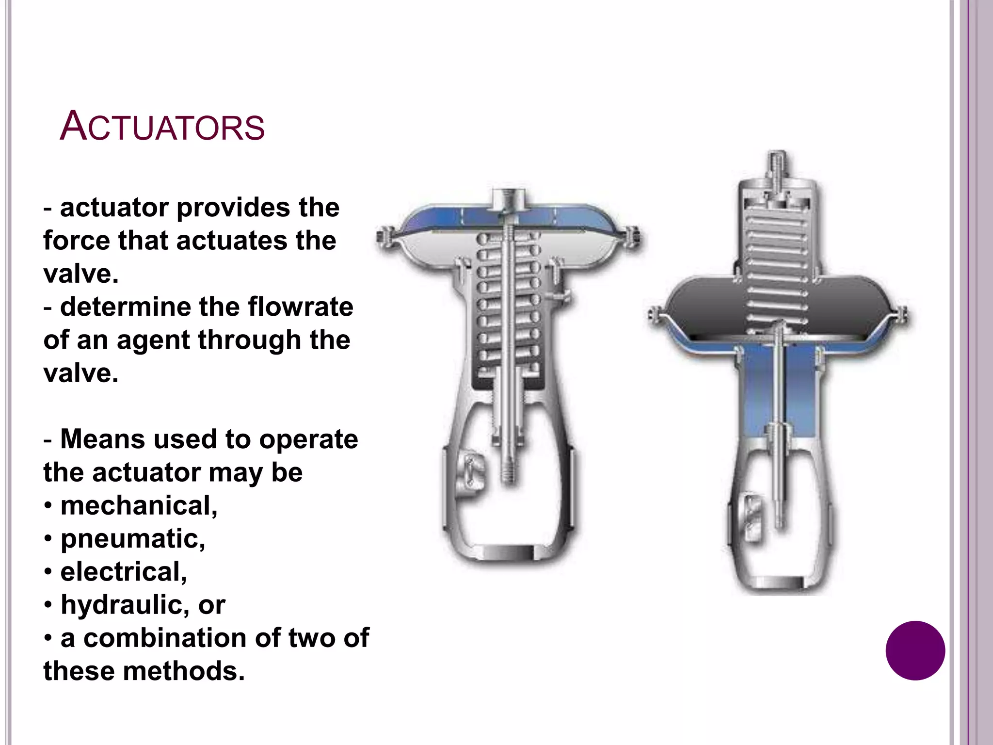 ACTUATORS
- actuator provides the
force that actuates the
valve.
- determine the flowrate
of an agent through the
valve.
- Means used to operate
the actuator may be
• mechanical,
• pneumatic,
• electrical,
• hydraulic, or
• a combination of two of
these methods.
 