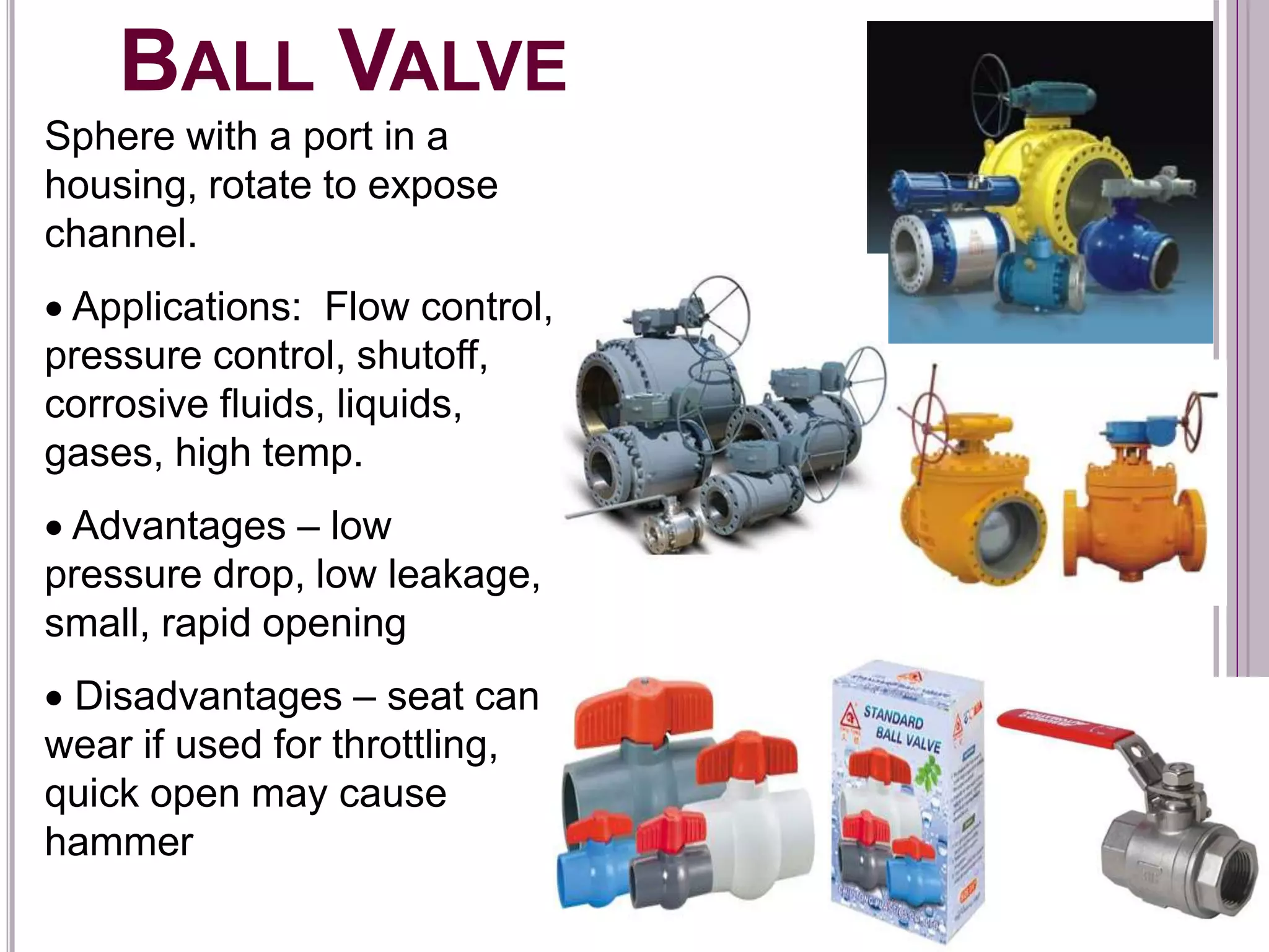 BALL VALVE
Sphere with a port in a
housing, rotate to expose
channel.
 Applications: Flow control,
pressure control, shutoff,
corrosive fluids, liquids,
gases, high temp.
 Advantages – low
pressure drop, low leakage,
small, rapid opening
 Disadvantages – seat can
wear if used for throttling,
quick open may cause
hammer
 