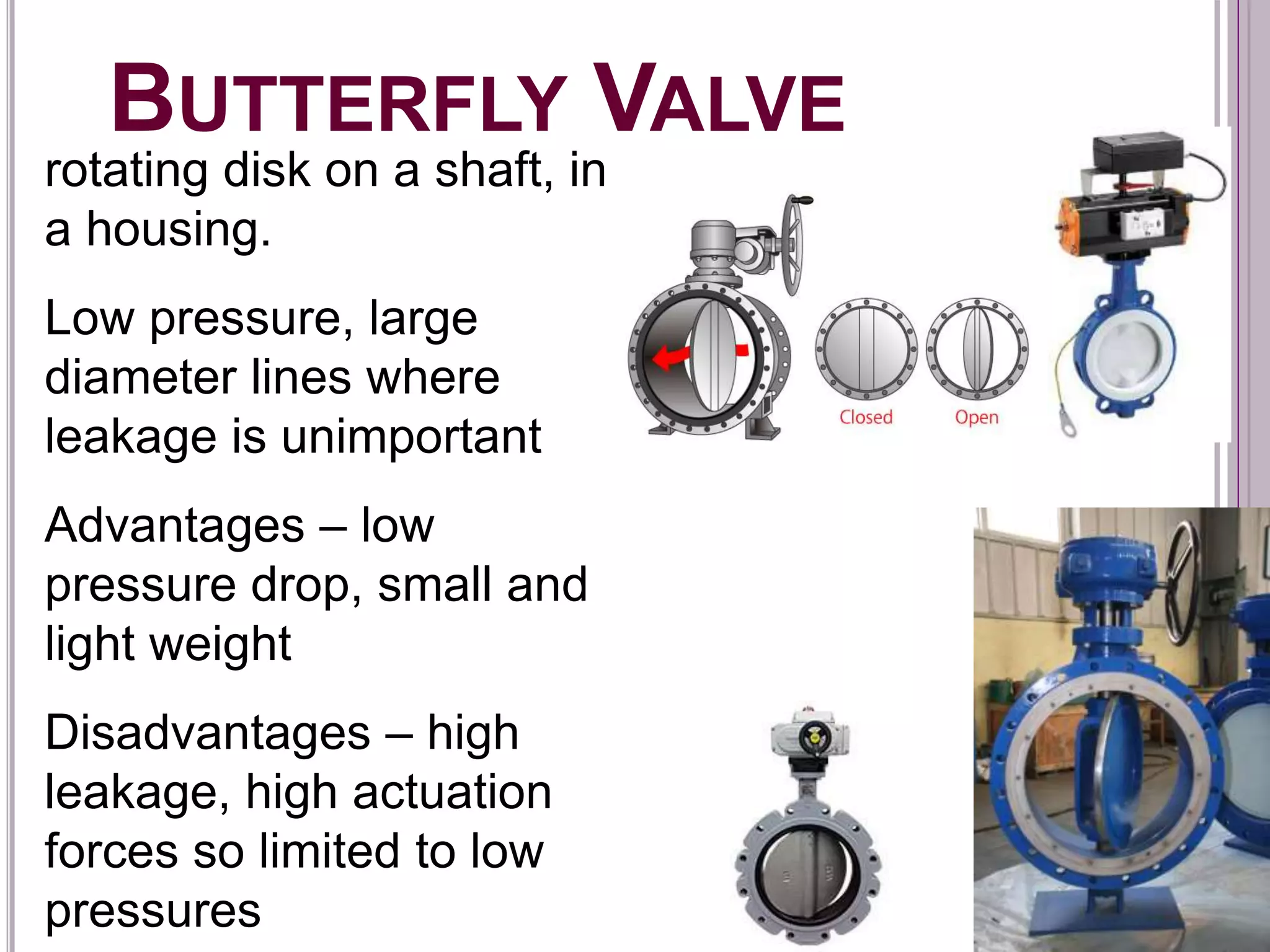 BUTTERFLY VALVE
rotating disk on a shaft, in
a housing.
Low pressure, large
diameter lines where
leakage is unimportant
Advantages – low
pressure drop, small and
light weight
Disadvantages – high
leakage, high actuation
forces so limited to low
pressures
 