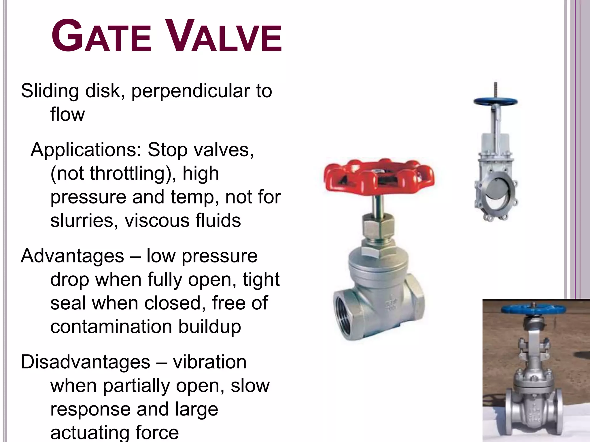 GATE VALVE
Sliding disk, perpendicular to
flow
Applications: Stop valves,
(not throttling), high
pressure and temp, not for
slurries, viscous fluids
Advantages – low pressure
drop when fully open, tight
seal when closed, free of
contamination buildup
Disadvantages – vibration
when partially open, slow
response and large
actuating force
 