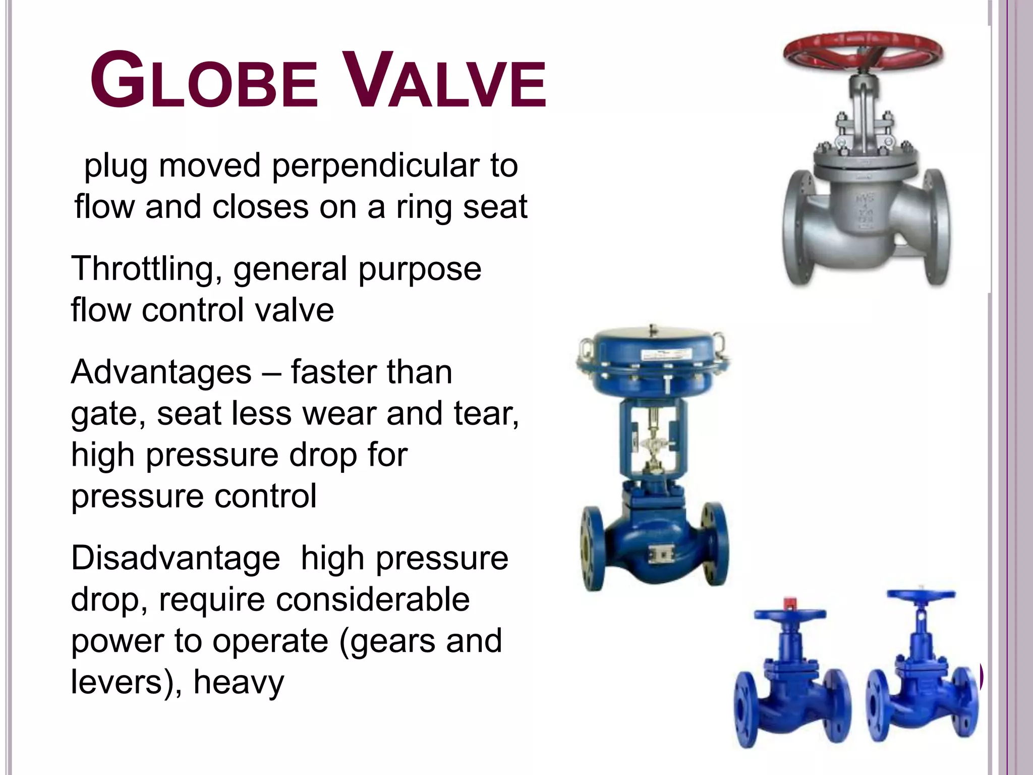 GLOBE VALVE
plug moved perpendicular to
flow and closes on a ring seat
Throttling, general purpose
flow control valve
Advantages – faster than
gate, seat less wear and tear,
high pressure drop for
pressure control
Disadvantage high pressure
drop, require considerable
power to operate (gears and
levers), heavy
 