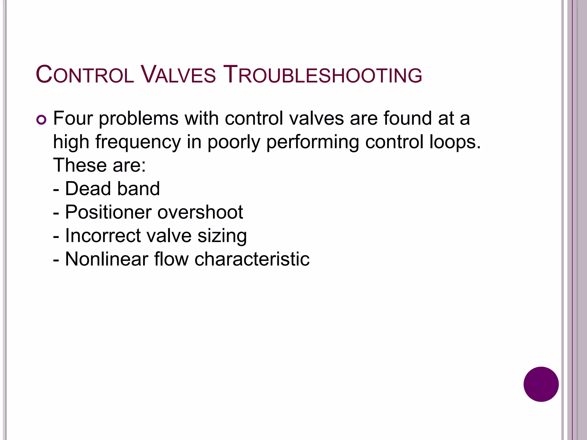 CONTROL VALVES TROUBLESHOOTING
 Four problems with control valves are found at a
high frequency in poorly performing control loops.
These are:
- Dead band
- Positioner overshoot
- Incorrect valve sizing
- Nonlinear flow characteristic
 