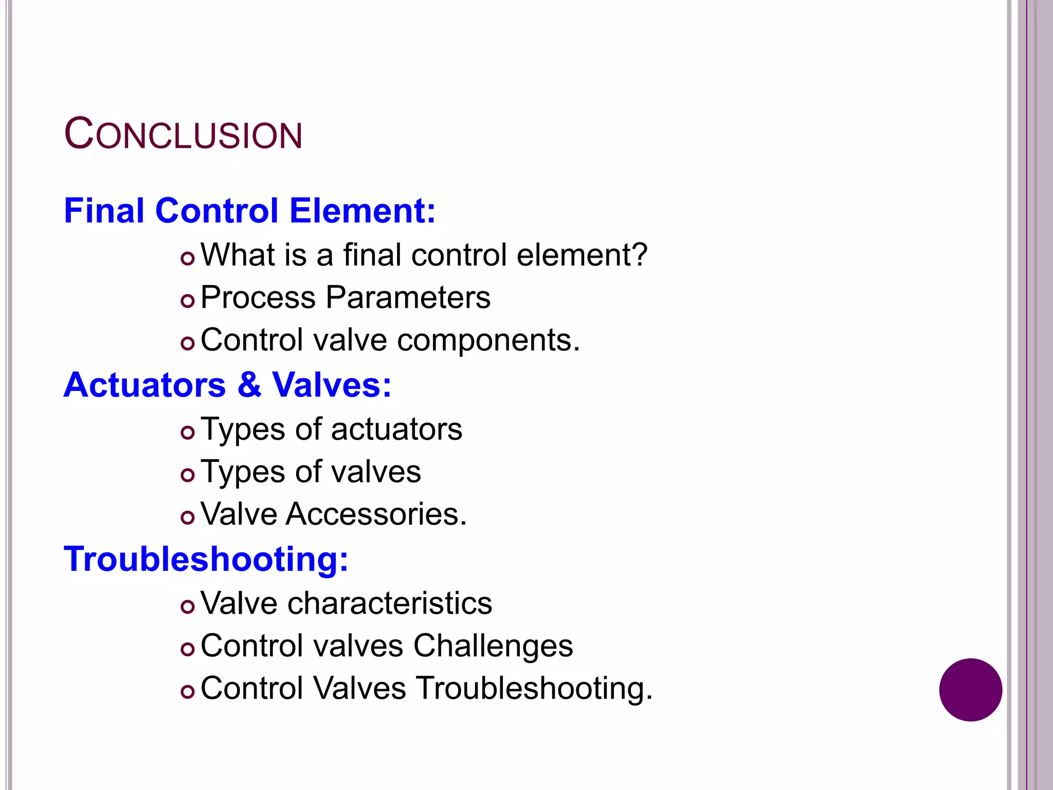 CONCLUSION
Final Control Element:
 What is a final control element?
 Process Parameters
 Control valve components.
Actuators & Valves:
 Types of actuators
 Types of valves
 Valve Accessories.
Troubleshooting:
 Valve characteristics
 Control valves Challenges
 Control Valves Troubleshooting.
 