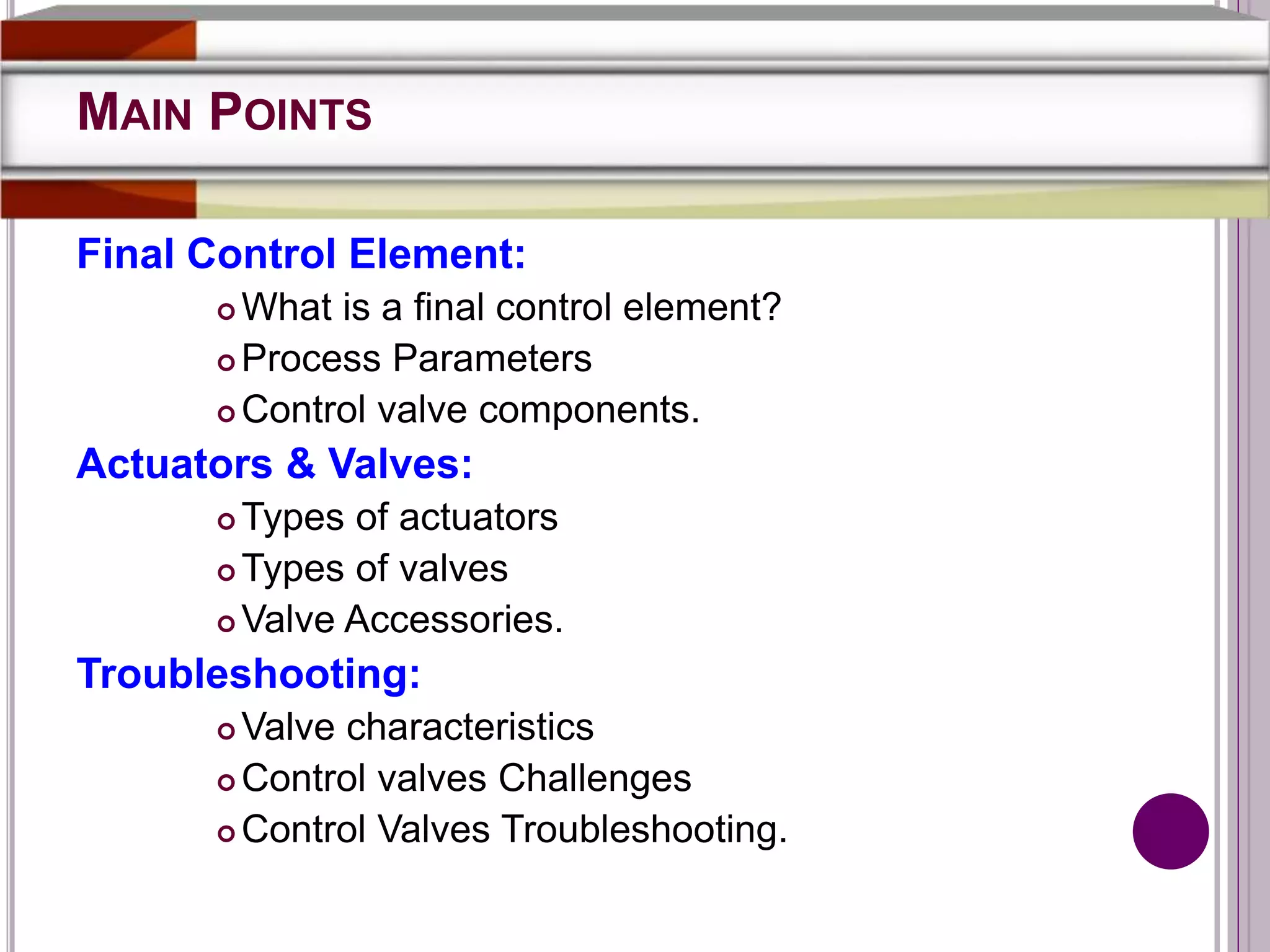 MAIN POINTS
Final Control Element:
 What is a final control element?
 Process Parameters
 Control valve components.
Actuators & Valves:
 Types of actuators
 Types of valves
 Valve Accessories.
Troubleshooting:
 Valve characteristics
 Control valves Challenges
 Control Valves Troubleshooting.
 