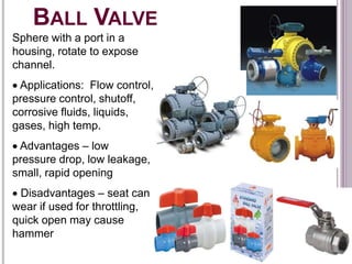 BALL VALVE
Sphere with a port in a
housing, rotate to expose
channel.
 Applications: Flow control,
pressure control, shutoff,
corrosive fluids, liquids,
gases, high temp.
 Advantages – low
pressure drop, low leakage,
small, rapid opening
 Disadvantages – seat can
wear if used for throttling,
quick open may cause
hammer
 